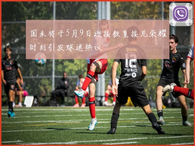 国米将于5月9日迎接教皇接见荣耀时刻引发球迷热议