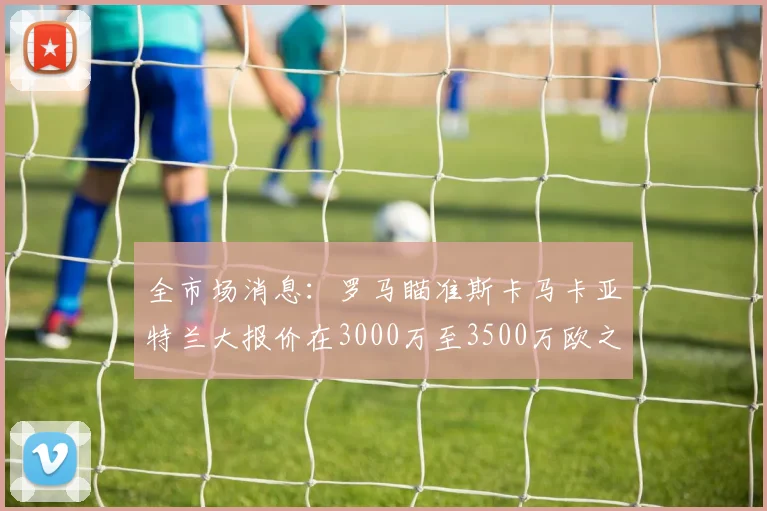 全市场消息：罗马瞄准斯卡马卡亚特兰大报价在3000万至3500万欧之间