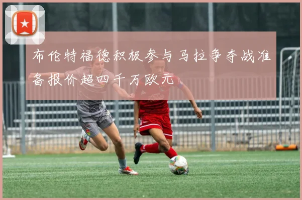 布伦特福德积极参与马拉争夺战准备报价超四千万欧元