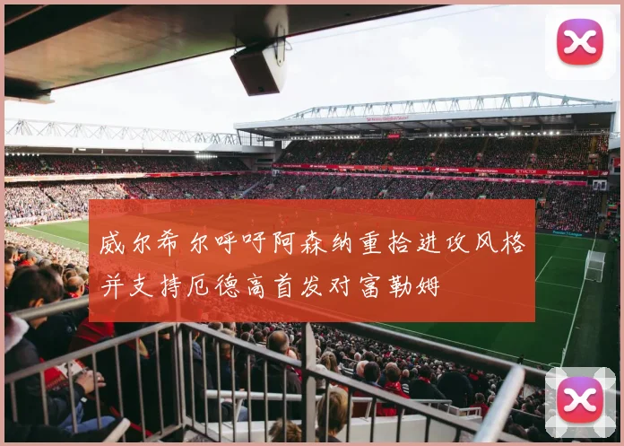 威尔希尔呼吁阿森纳重拾进攻风格并支持厄德高首发对富勒姆