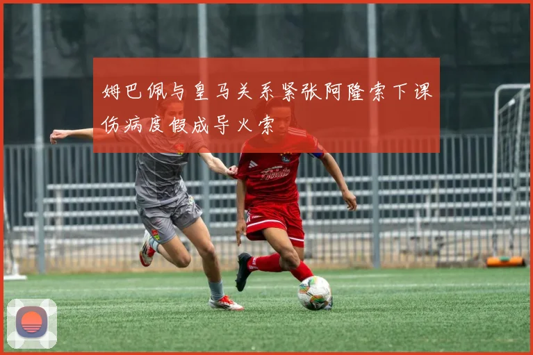 姆巴佩与皇马关系紧张阿隆索下课伤病度假成导火索