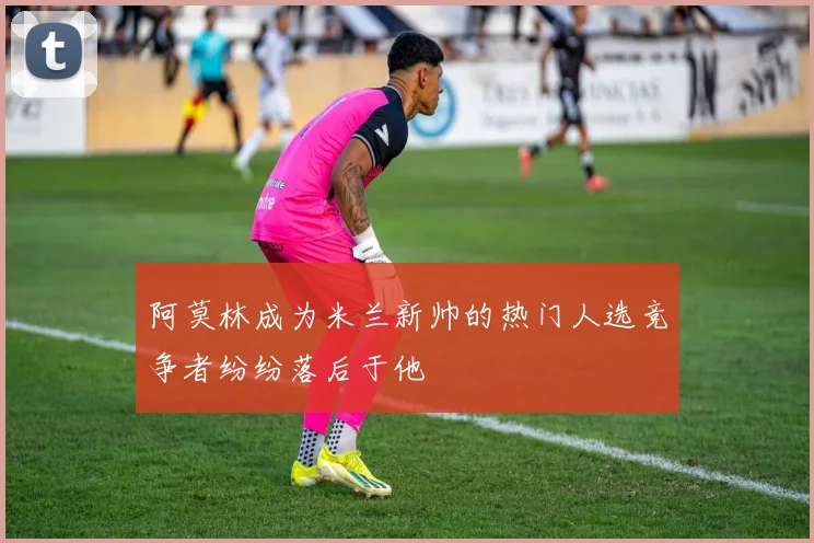 阿莫林成为米兰新帅的热门人选竞争者纷纷落后于他