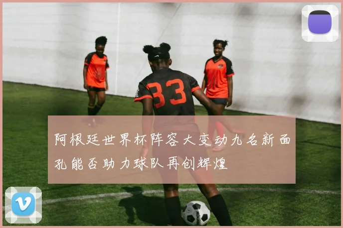 阿根廷世界杯阵容大变动九名新面孔能否助力球队再创辉煌