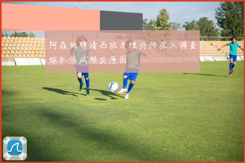 阿森纳聘请西班牙理疗师深入调查球队伤病频发原因