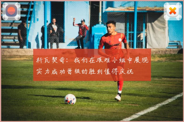 科瓦契奇：我们在艰难小组中展现实力成功晋级的胜利值得庆祝