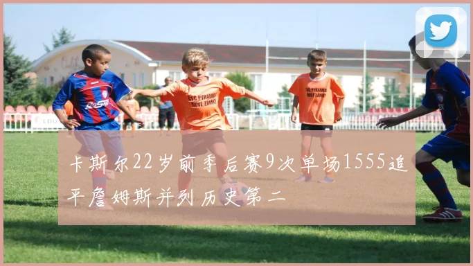 卡斯尔22岁前季后赛9次单场1555追平詹姆斯并列历史第二
