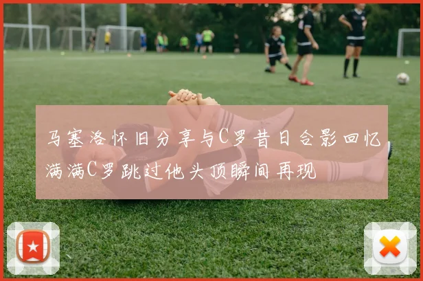 马塞洛怀旧分享与C罗昔日合影回忆满满C罗跳过他头顶瞬间再现
