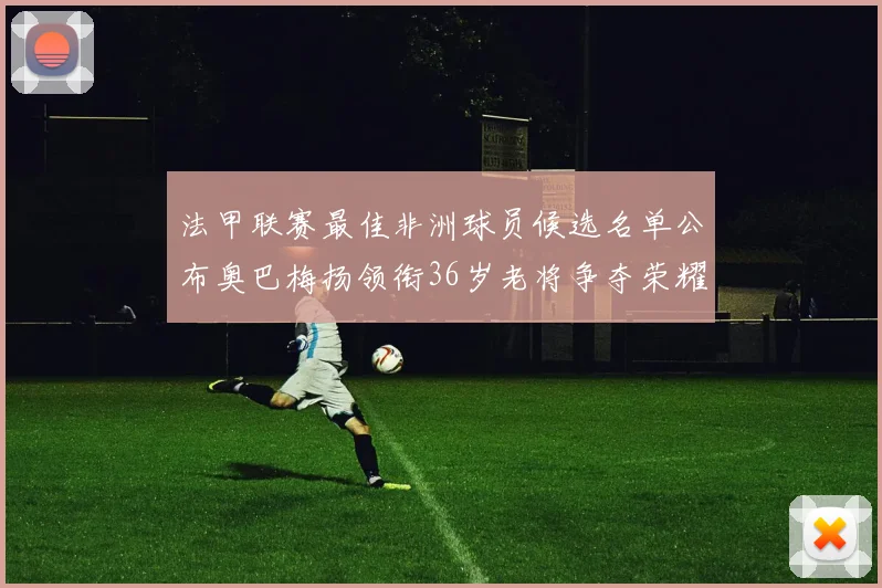 法甲联赛最佳非洲球员候选名单公布奥巴梅扬领衔36岁老将争夺荣耀