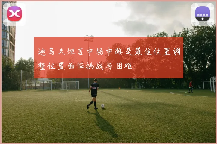 迪乌夫坦言中场中路是最佳位置调整位置面临挑战与困难