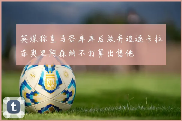英媒称皇马签库库后放弃追逐卡拉菲奥里阿森纳不打算出售他
