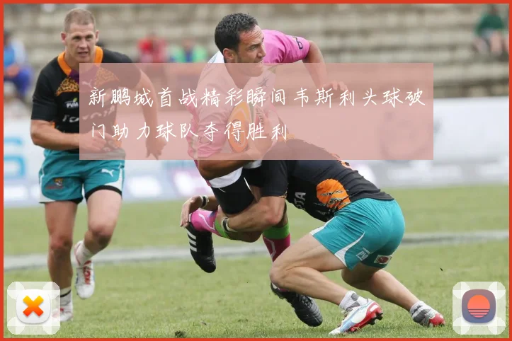新鹏城首战精彩瞬间韦斯利头球破门助力球队夺得胜利