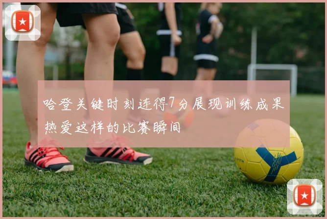哈登关键时刻连得7分展现训练成果热爱这样的比赛瞬间
